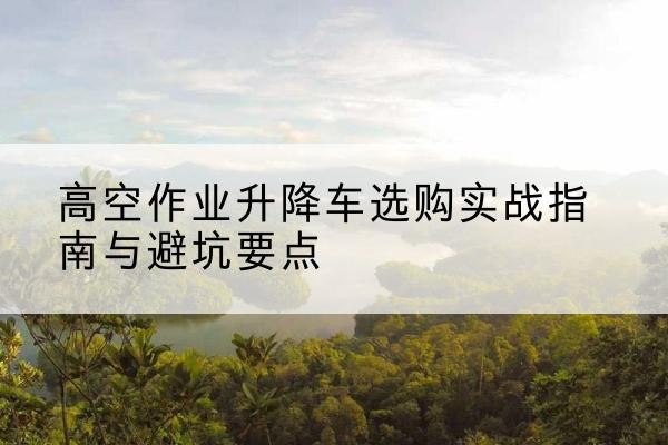 普洱升降车怎么选-高空作业升降车选购实战指南与避坑要点