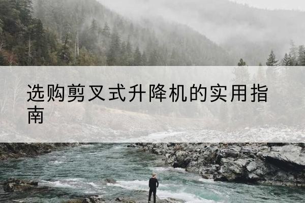 普洱剪叉式升降机怎么选-选购剪叉式升降机的实用指南