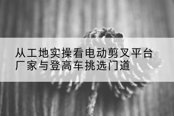普洱电动剪叉升降平台厂家-从工地实操看电动剪叉平台厂家与登高车挑选门道