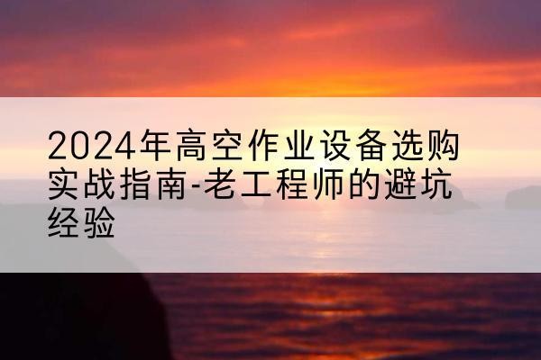 普洱高空作业升降机厂家推荐-2024年高空作业设备选购实战指南-老工程师的避坑经验