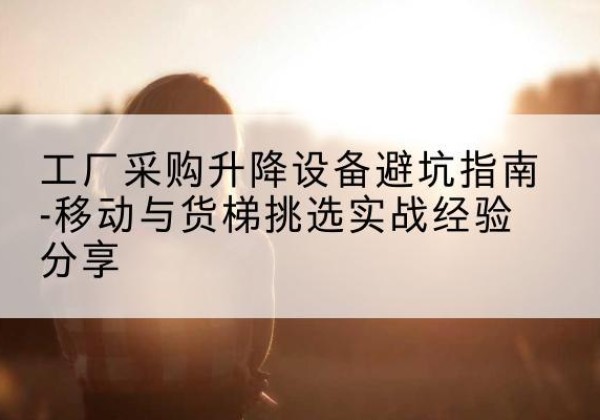 普洱移动式升降机怎么选-工厂采购升降设备避坑指南-移动与货梯挑选实战经验分享