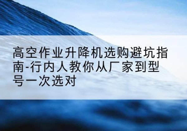 普洱升降平台厂家-高空作业升降机选购避坑指南-行内人教你从厂家到型号一次选对