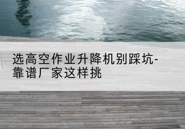 普洱剪叉式升降机厂家-选高空作业升降机别踩坑-靠谱厂家这样挑