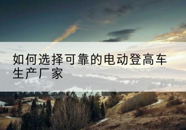 普洱电动登高车厂家-如何选择可靠的电动登高车生产厂家