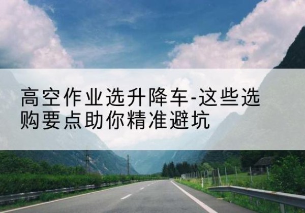 普洱升降车厂家-高空作业选升降车-这些选购要点助你*避坑