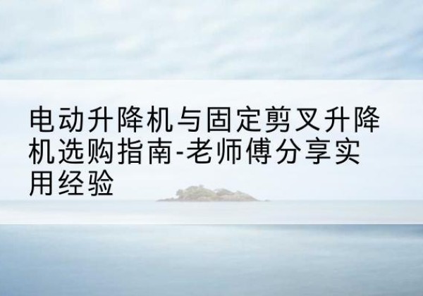普洱电动升降机怎么选-电动升降机与固定剪叉升降机选购指南-老师傅分享实用经验