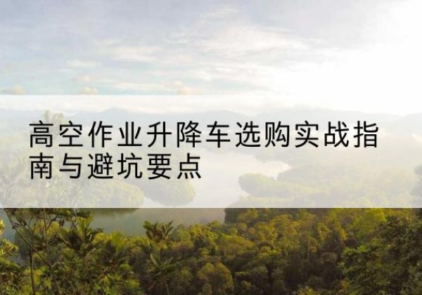 普洱升降车怎么选-高空作业升降车选购实战指南与避坑要点