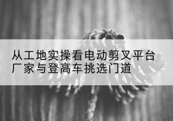 普洱电动剪叉升降平台厂家-从工地实操看电动剪叉平台厂家与登高车挑选门道