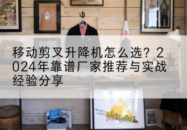 普洱升降平台厂家推荐-移动剪叉升降机怎么选？2024年靠谱厂家推荐与实战经验分享