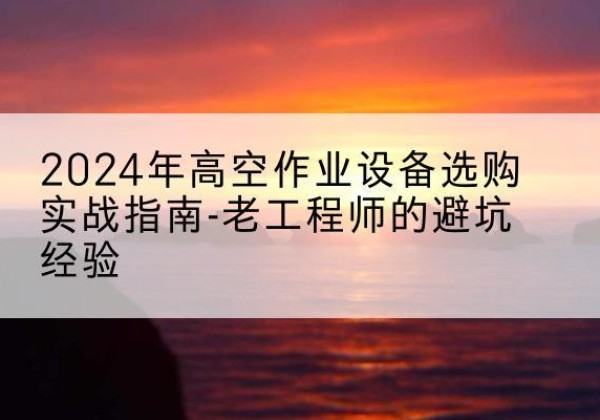 普洱高空作业升降机厂家推荐-2024年高空作业设备选购实战指南-老工程师的避坑经验