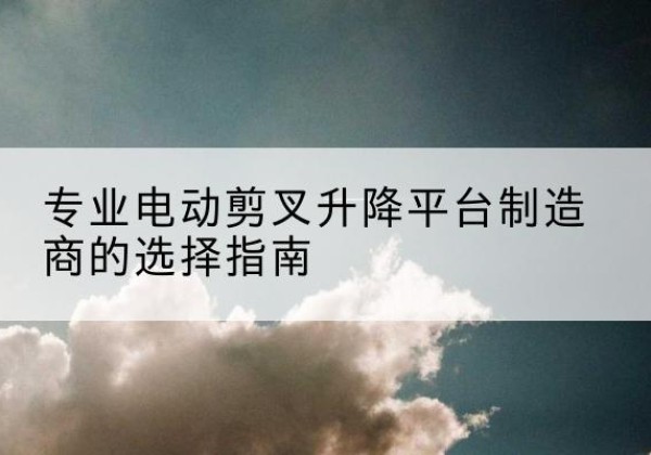 普洱电动剪叉升降平台厂家-专业电动剪叉升降平台制造商的选择指南